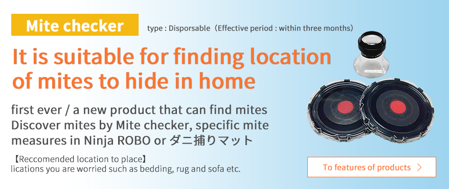 Mite checker It is suitable for finding location of mites to hide in home first ever / a new product that can find mites Discover mites by Mite checker, specific mite measures in Ninja ROBO（ダニ捕りロボ） or ダニ捕りマット Reccomended location to place lications you are worried such as bedding, rug and sofa etc.
