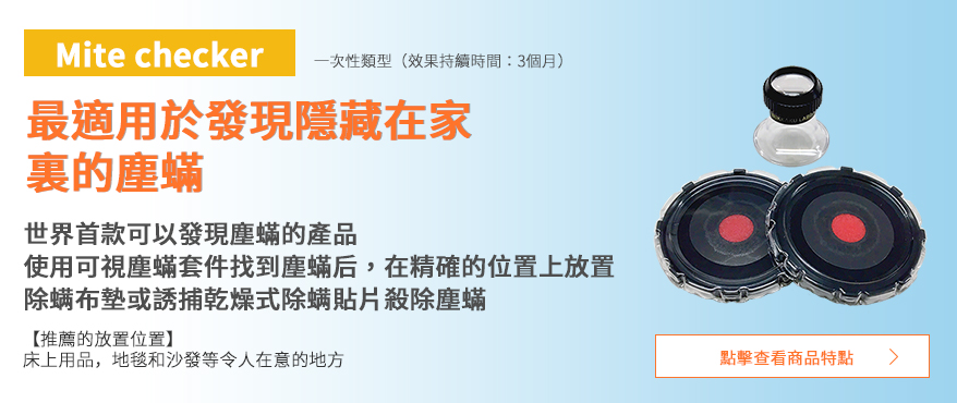  可視塵蟎套件 一次性類型 效果持續時間：3個月 最適用於發現隱藏在家裏的塵蟎 世界首款可以發現塵蟎的產品 使用可視塵蟎套件找到塵蟎后，在精確的位置上放置除螨布墊或誘捕乾燥式除螨貼片殺除塵蟎 推薦的放置位置 床上用品，地毯和沙發等令人在意的地方 