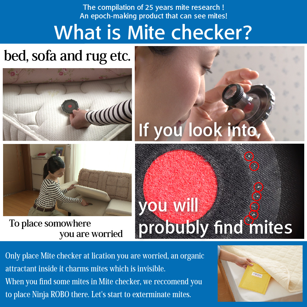 The compilation of 25 years mite research! An epoch-making product that can see mites! What is Mite checker? bed, sofa and rug etc. To place somowhere you are worried If you look into, you will probubly find mites Only place Mite checker at lication you are worried, an organic attractant inside it charms mites which is invisible. When you find some mites in Mite checker, we reccomend you to place Ninja ROBO（ダニ捕りロボ） there. Let's start to exterminate mites.