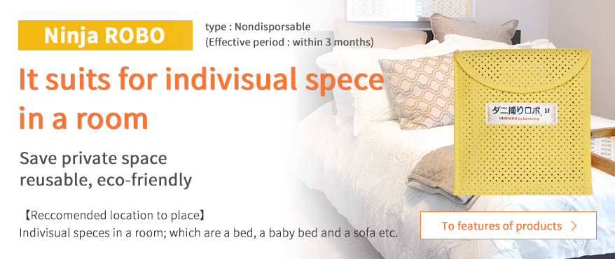 Ninja ROBO（ダニ捕りロボ） It suits for indivisual spece in a room Save private space reusable, eco-friendly Reccomended location to place Indivisual speces in a room; which are a bed, a baby bed and a sofa etc.